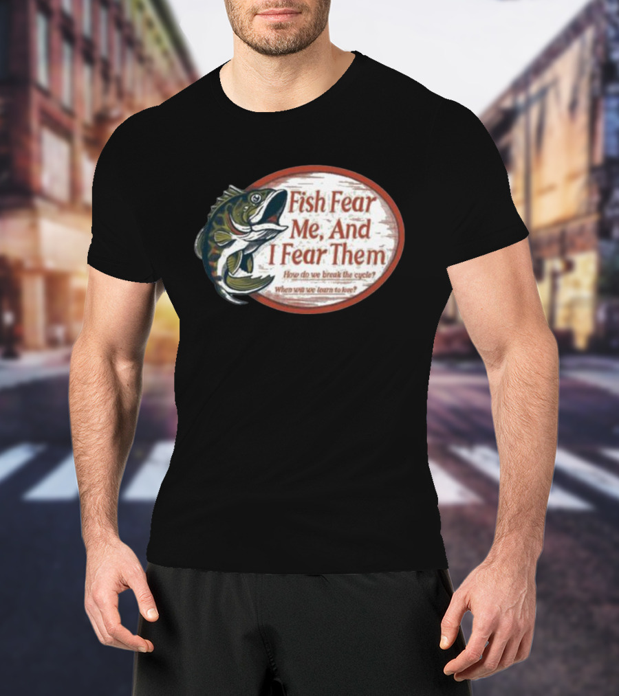 Fish Fear Me And I Fear Them How Do We Break The Cycle When Will We Learn To Love T-Shirt