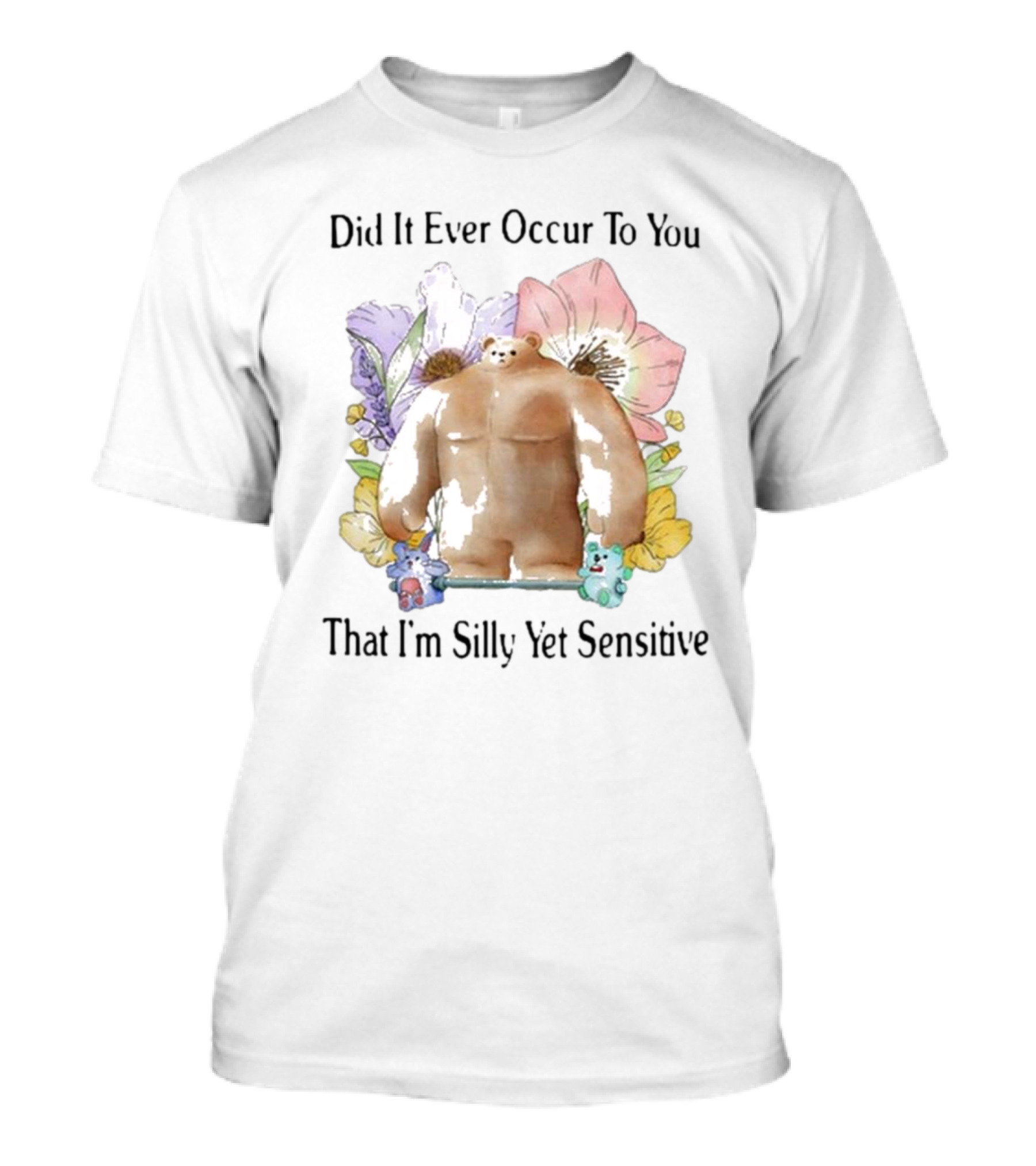 Did It Ever Occur To You That I’m Silly Yet Sensitive Bear Surrounded By Colorful Flowers T-Shirt
