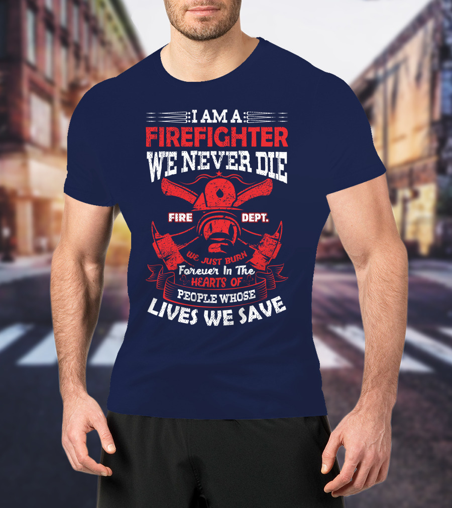 I Am A Firefighter We Never Die Fire Dept We Just Burn Forever In The Hearts Of People Whose Lives We Save T-Shirt