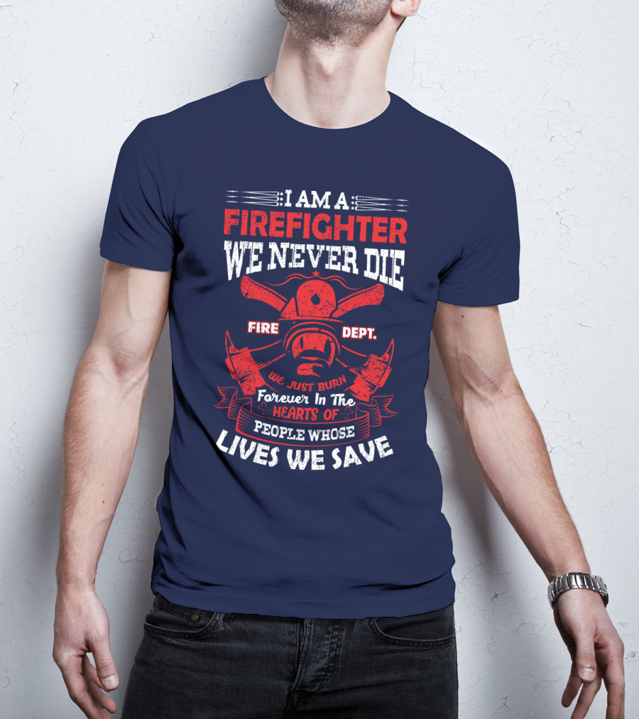 I Am A Firefighter We Never Die Fire Dept We Just Burn Forever In The Hearts Of People Whose Lives We Save T-Shirt
