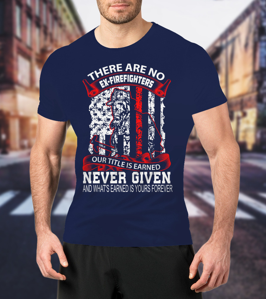There Are No Ex-Firefighters Our Title Is Earned Never Given And What's Earned Is Yours Forever T-Shirt