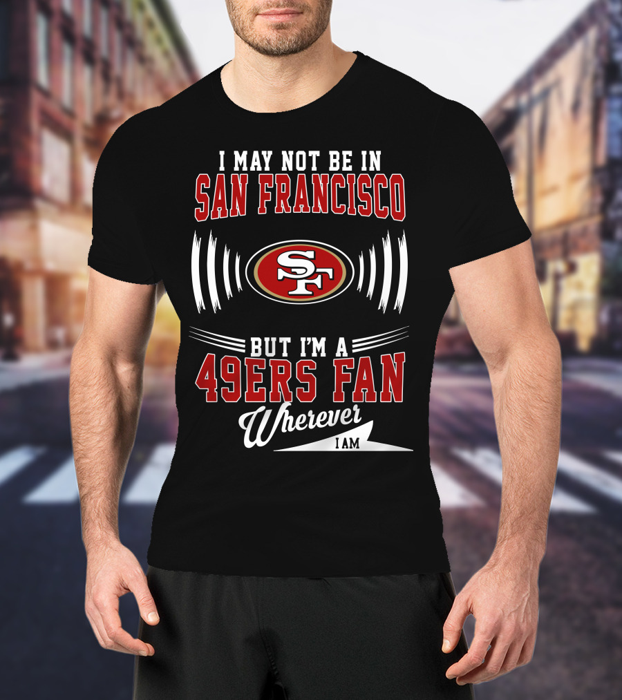 I May Not Be In San Francisco But I'm A 49Ers Fan Wherever I Am SF T-Shirt