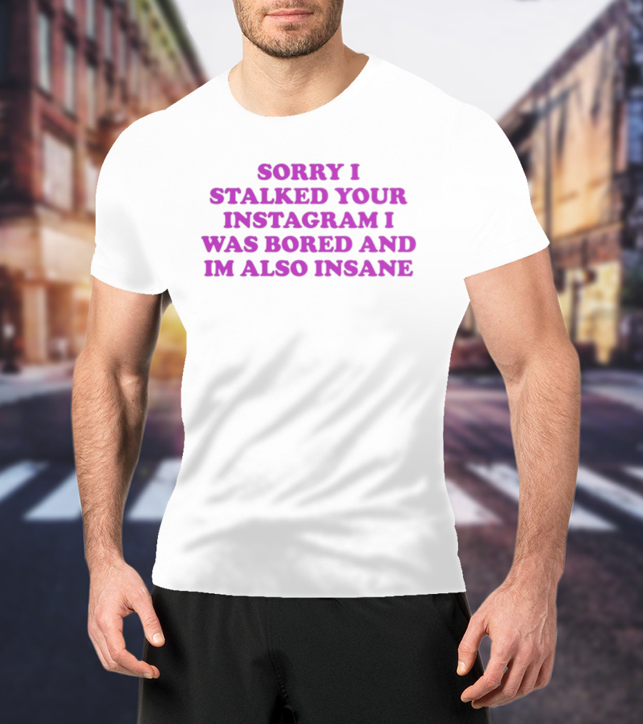 Sorry I Stalked Your Instagram I Was Bored And I'm Also Insane T-Shirt