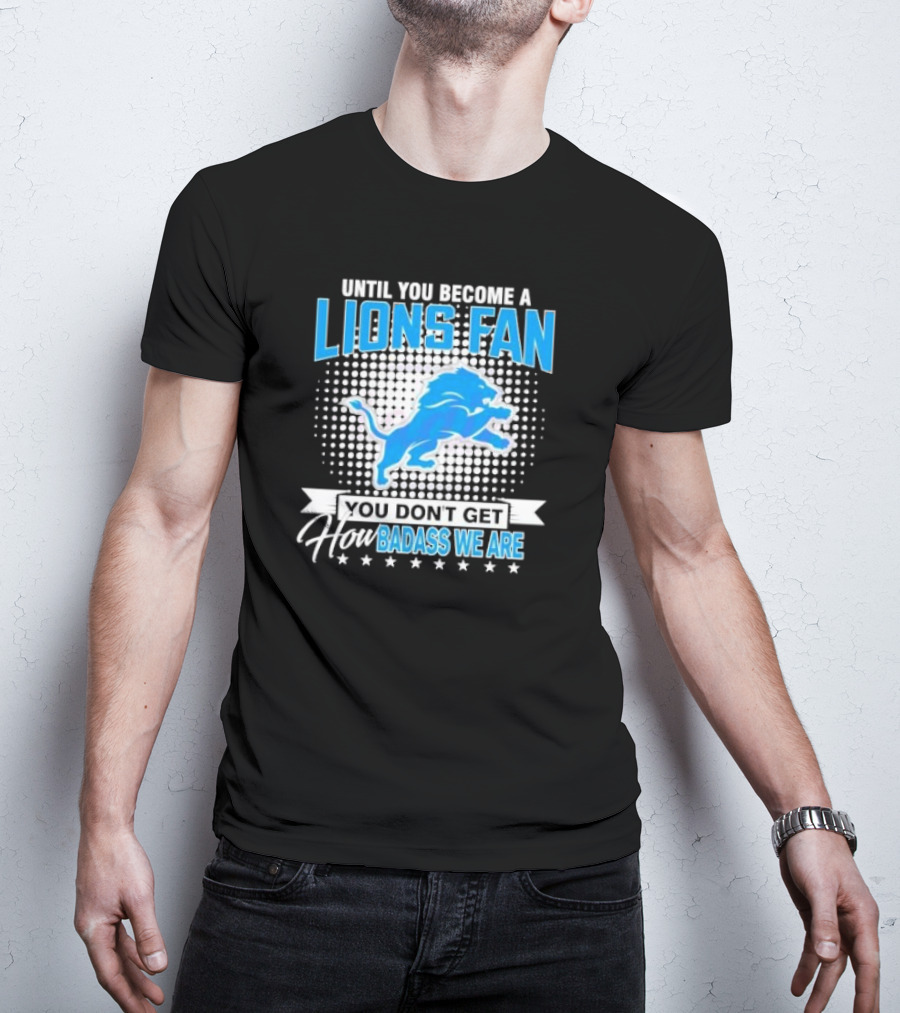 Until You Become A Lions Fan You Don’t Get How Badass We Are T-Shirt