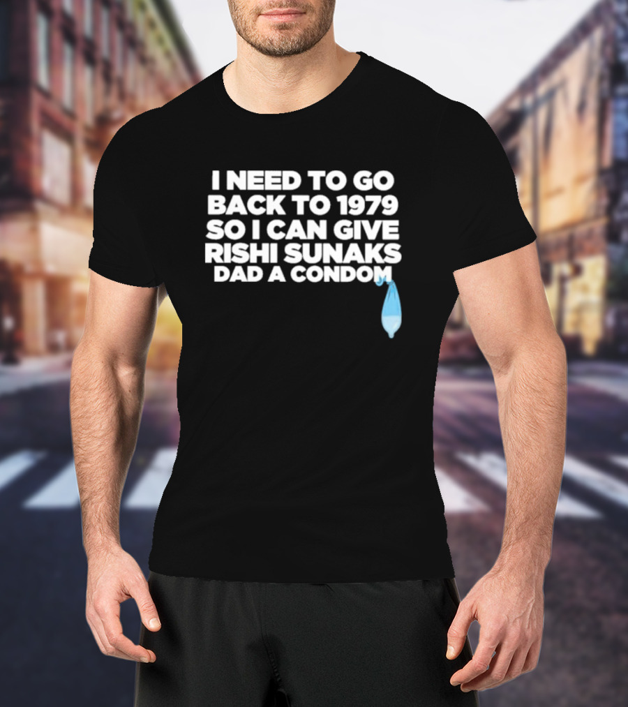 I Need To Go Back To 1979 So I Can Give Rishi Sunaks Dad A Condom T-Shirt