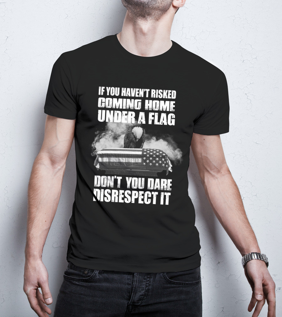 Eagle If You Haven't Risked Coming Home Under A Flag Don't You Dare Disrespect It T-Shirt