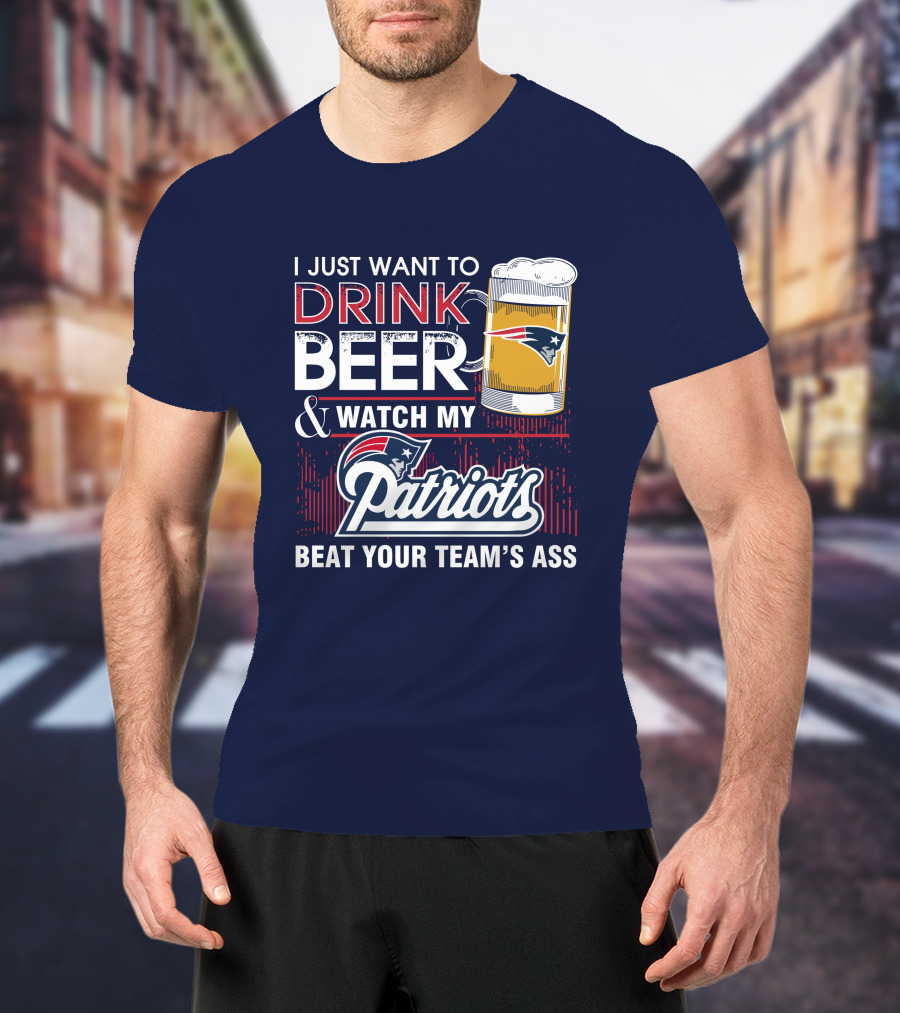 I Just Want To Drink Beer And Watch My Patriots Beat Your Team's Ass T-Shirt