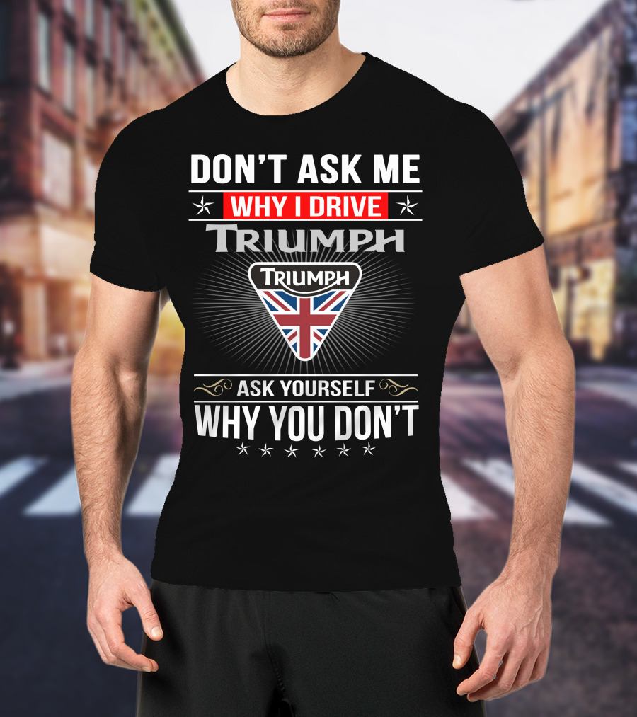 Don't Ask Me Why I Drive Triumph Ask Yourself Why You Don't T-Shirt