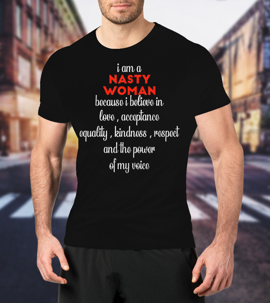 I Am A NASTY WOMAN Because I Believe In Love, Acceptance, Equality, Kindness, Respect And The Power Of My Voice T-Shirt