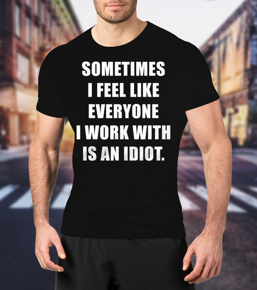 Sometimes I Feel Like Everyone I Work With Is An Idiot T-Shirt