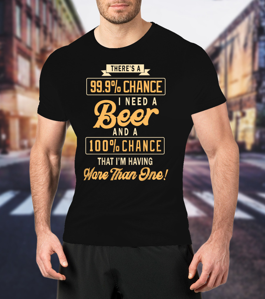 There's A 99.9% Chance I Need A Beer And A 100% Chance That I'm Having More Than One T-Shirt