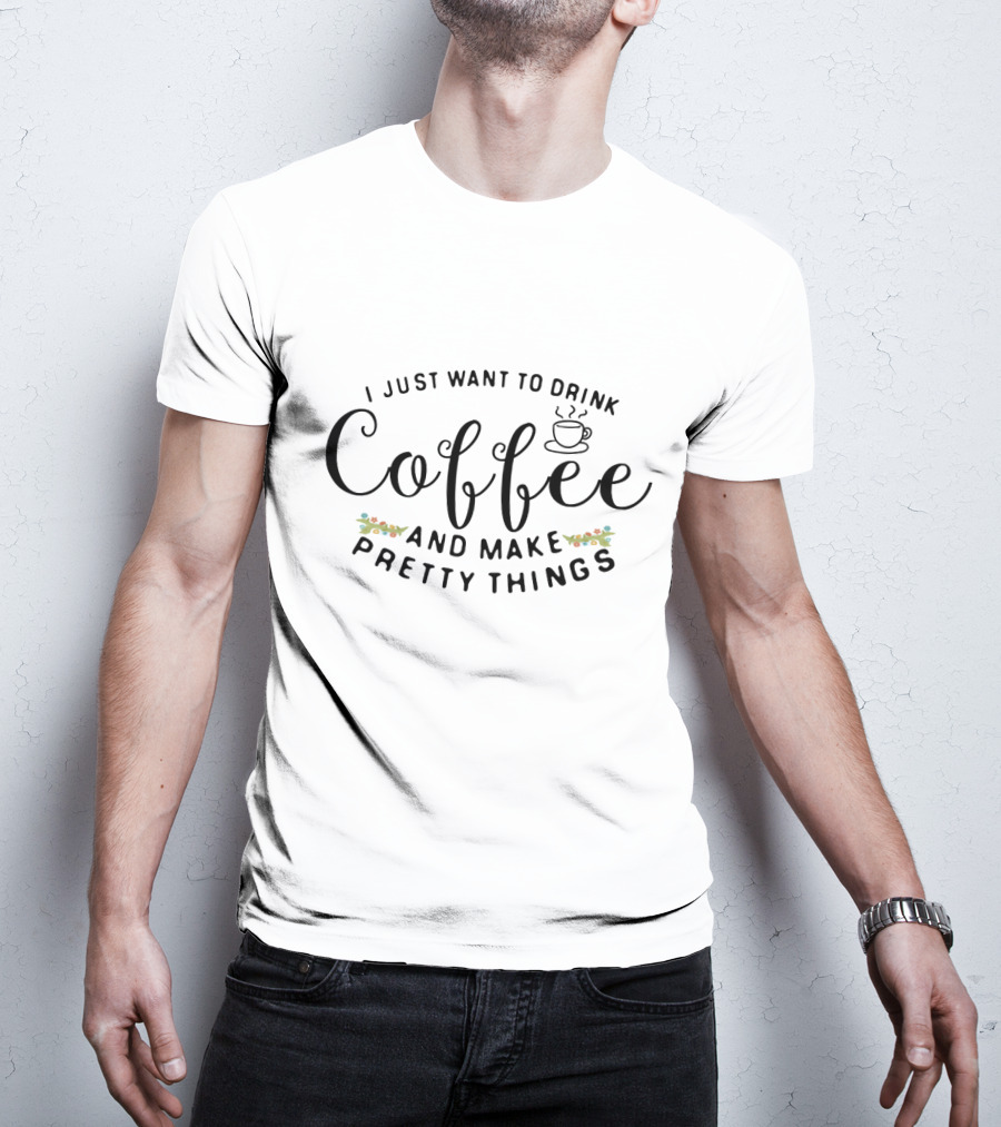 I Just Want To Drink Coffee And Make Pretty Things T-Shirt