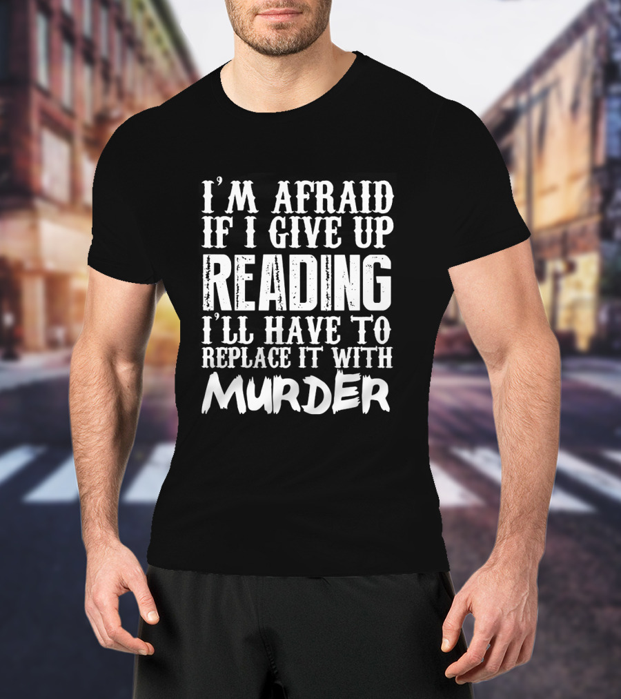 I'm Afraid If I Give Up Reading I'll Have To Replace It With Murder T-Shirt