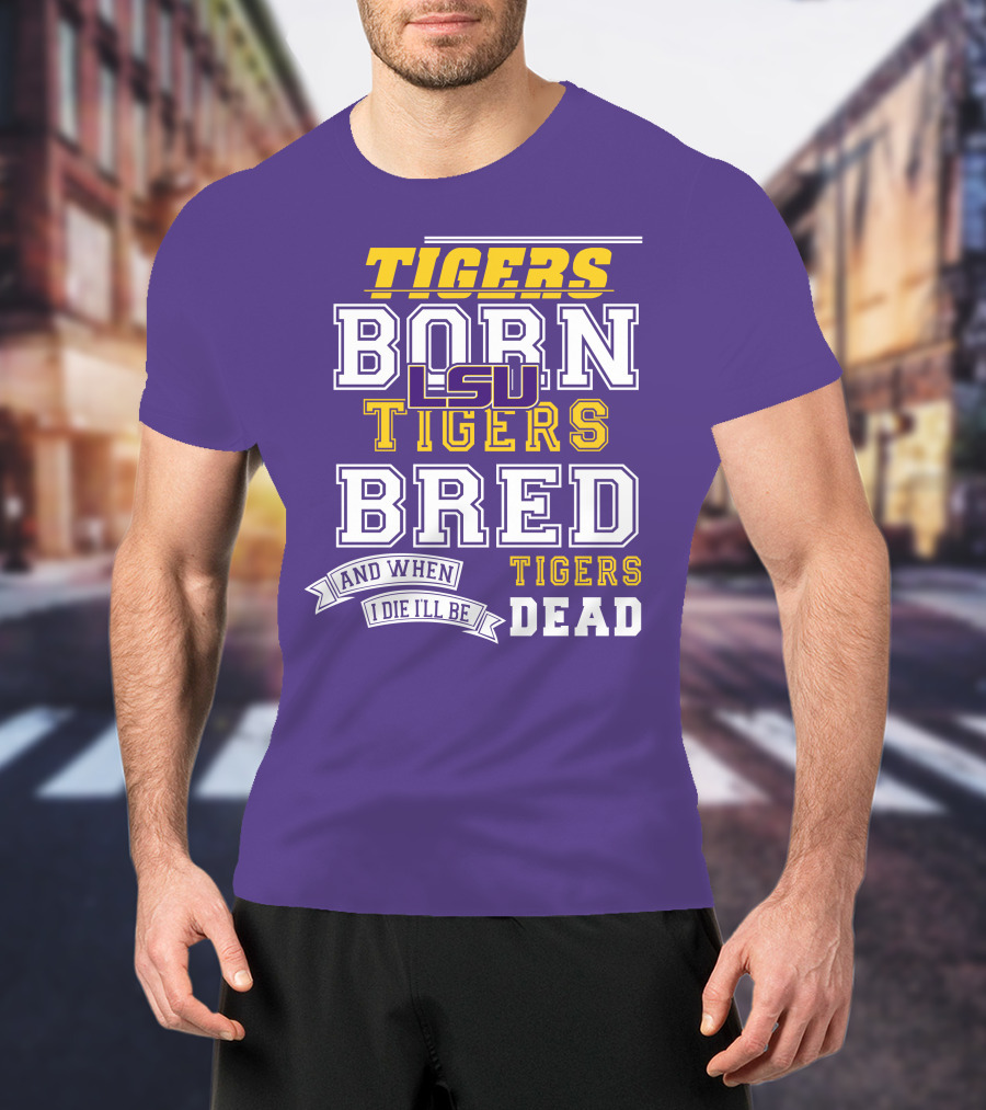 LSU Tigers Born Tigers Bred And When I Die I'll Be Tigers Dead T-Shirt