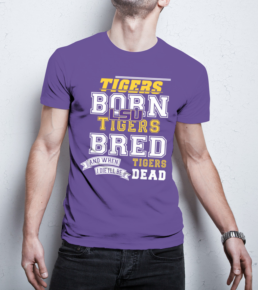 LSU Tigers Born Tigers Bred And When I Die I'll Be Tigers Dead T-Shirt