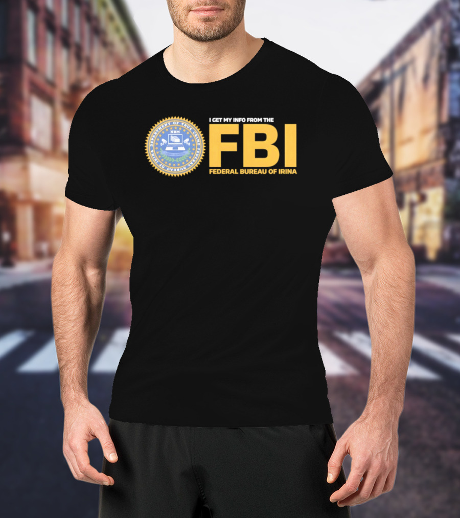 I Get My Info From The FBI Department Of True Crime Federal Bureau Of Irina T-Shirt