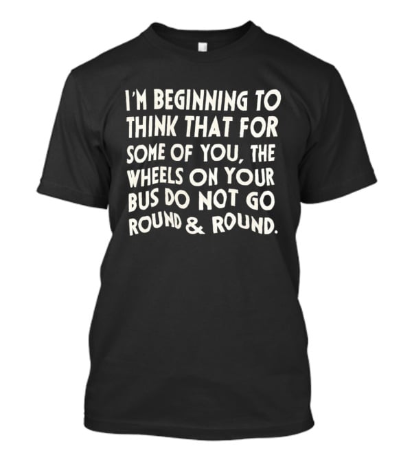 I'm Beginning To Think The Wheels On Your Bus Do Not Go Round And Round T-Shirt
