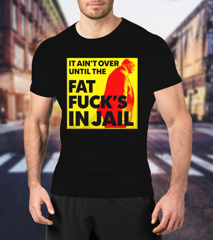 It Ain't Over Until The Fat Fuck's In Jail Trump T-Shirt