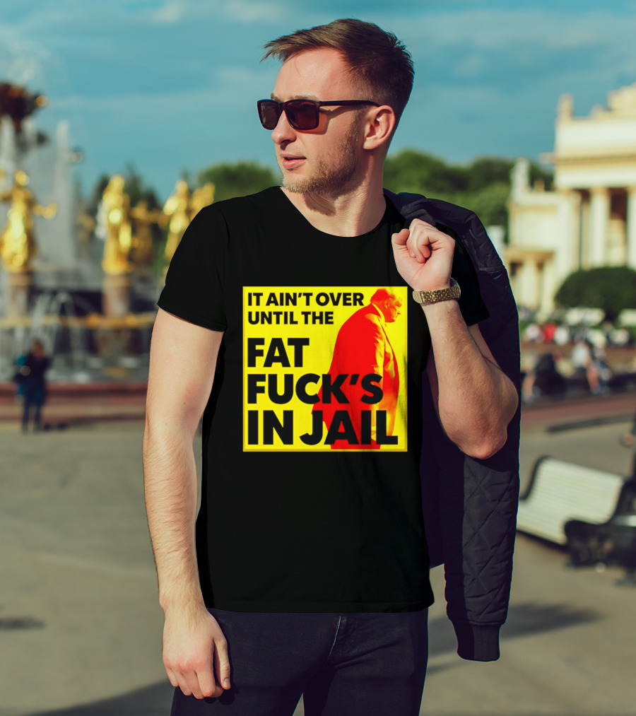 It Ain't Over Until The Fat Fuck's In Jail Trump T-Shirt