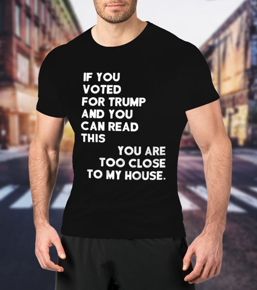 If You Voted For Trump And You Can Read This You Are Too Close To My House T-Shirt