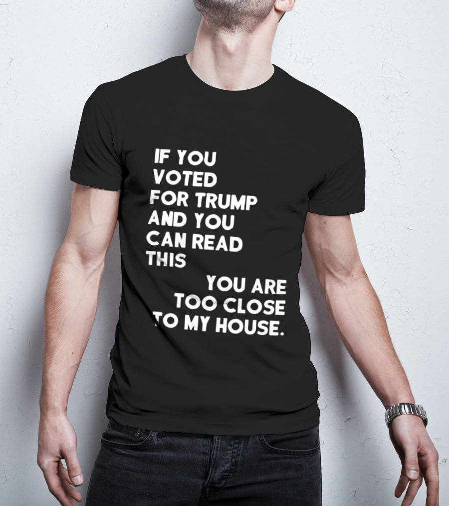If You Voted For Trump And You Can Read This You Are Too Close To My House T-Shirt