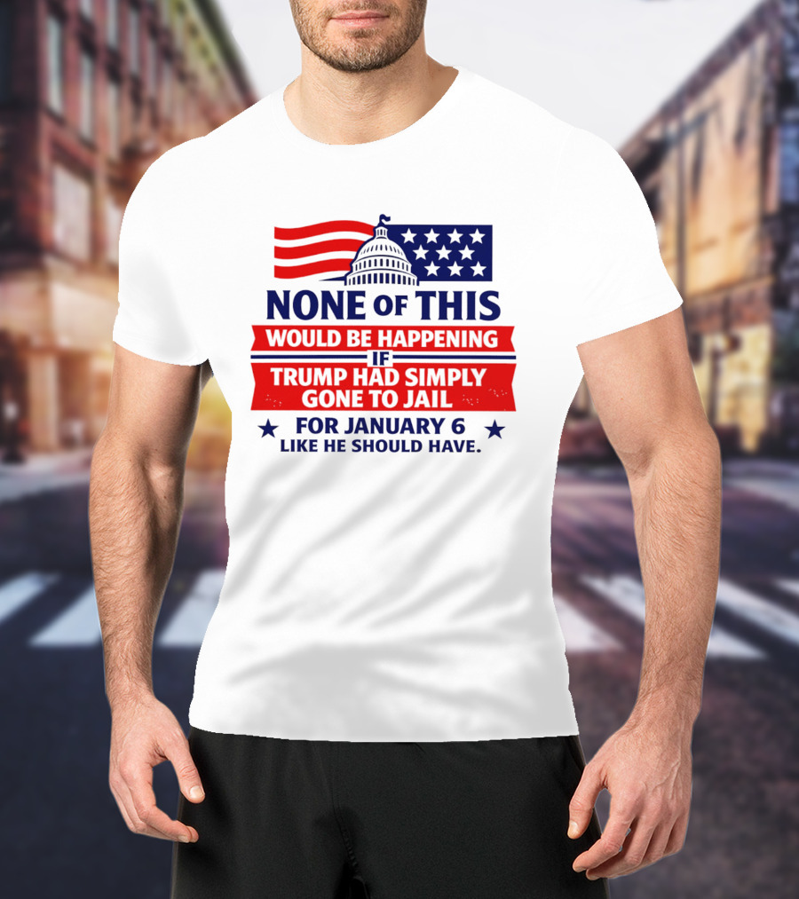 None Of This Would Be Happening If Trump Had Simply Gone To Jail January 6 Like He Should Have T-Shirt