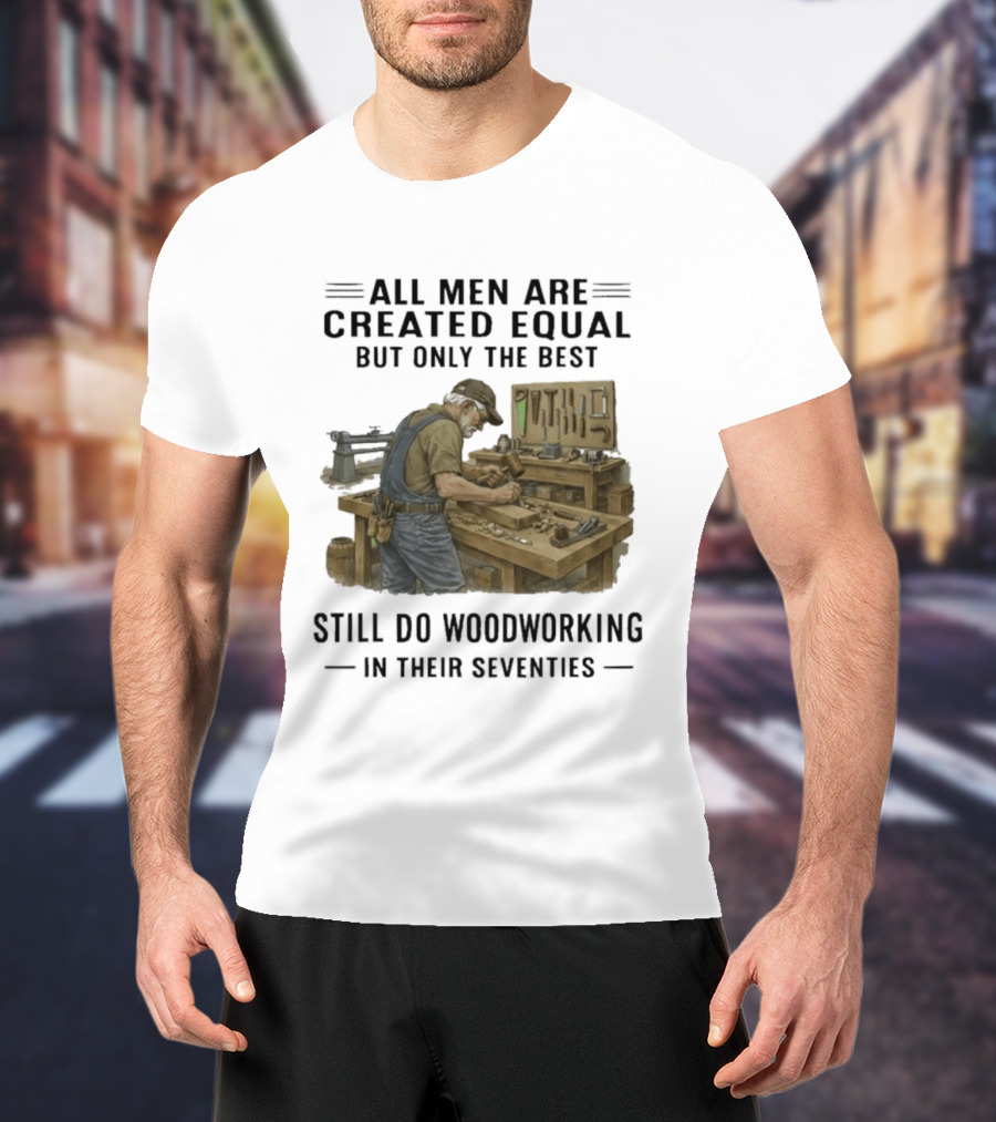 All Men Are Created Equal Only The Best Still Do Woodworking In Their Seventies T-Shirt