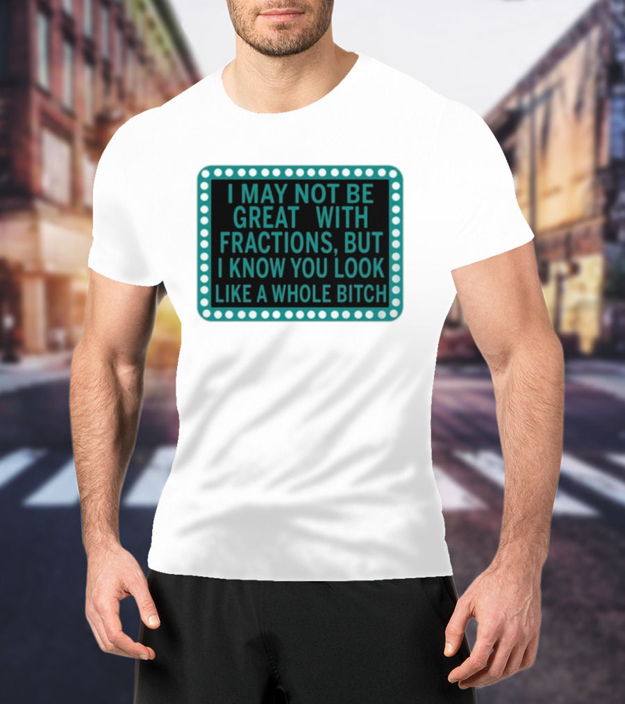 I May Not Be Great With Fractions But I Know You Look Like A Whole Bitch T-Shirt