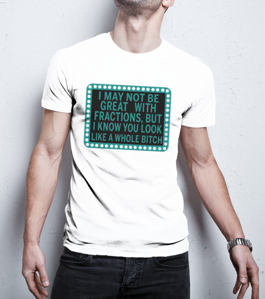 I May Not Be Great With Fractions But I Know You Look Like A Whole Bitch T-Shirt