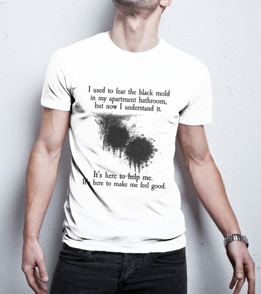 I Used To Fear The Black Mold In My Apartment Bathroom Now I Understand It's Here To Help Me Feel Good T-Shirt