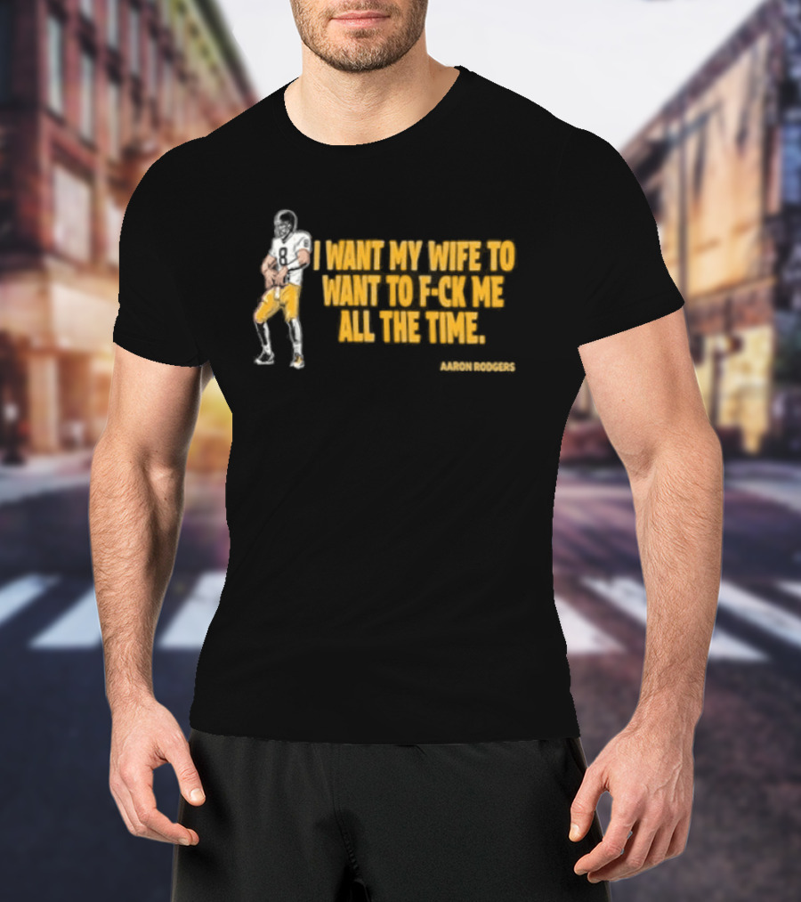 Aaron Rodgers I Want My Wife To Want Me All The Time Football T-Shirt