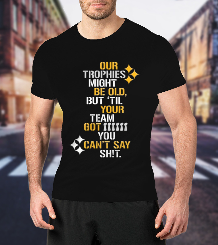 Pittsburgh Steelers Our Trophies Might Be Old But 'Til Your Team Got You Can't Say T-Shirt