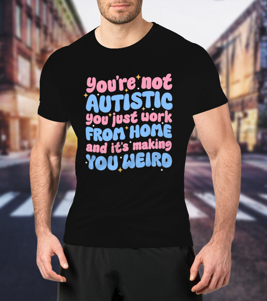 You’re Not Autistic You Just Work From Home And It’s Making You Weird T-Shirt