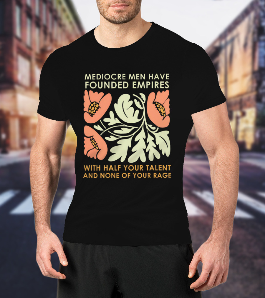 Mediocre Men Have Founded Empires With Half Your Talent And None Of Your Rage Floral T-Shirt