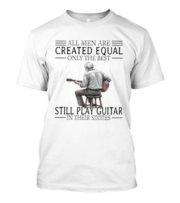 All Men Are Created Equal Only The Best Still Play Guitar In Their Eighties T-Shirt