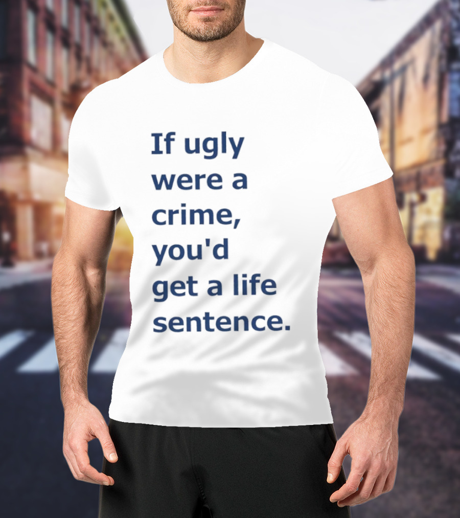 If Ugly Were A Crime You'd Get A Life Sentence T-Shirt
