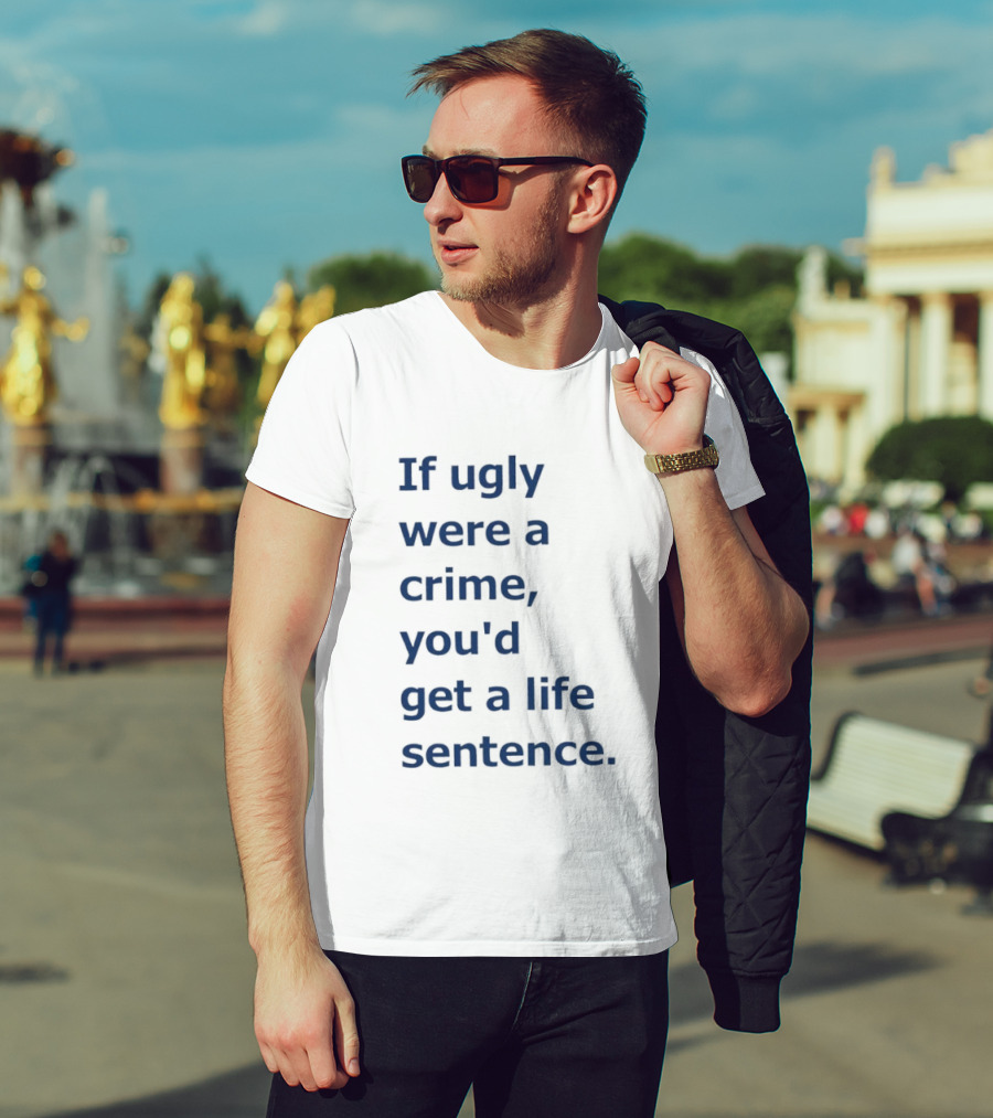 If Ugly Were A Crime You'd Get A Life Sentence T-Shirt