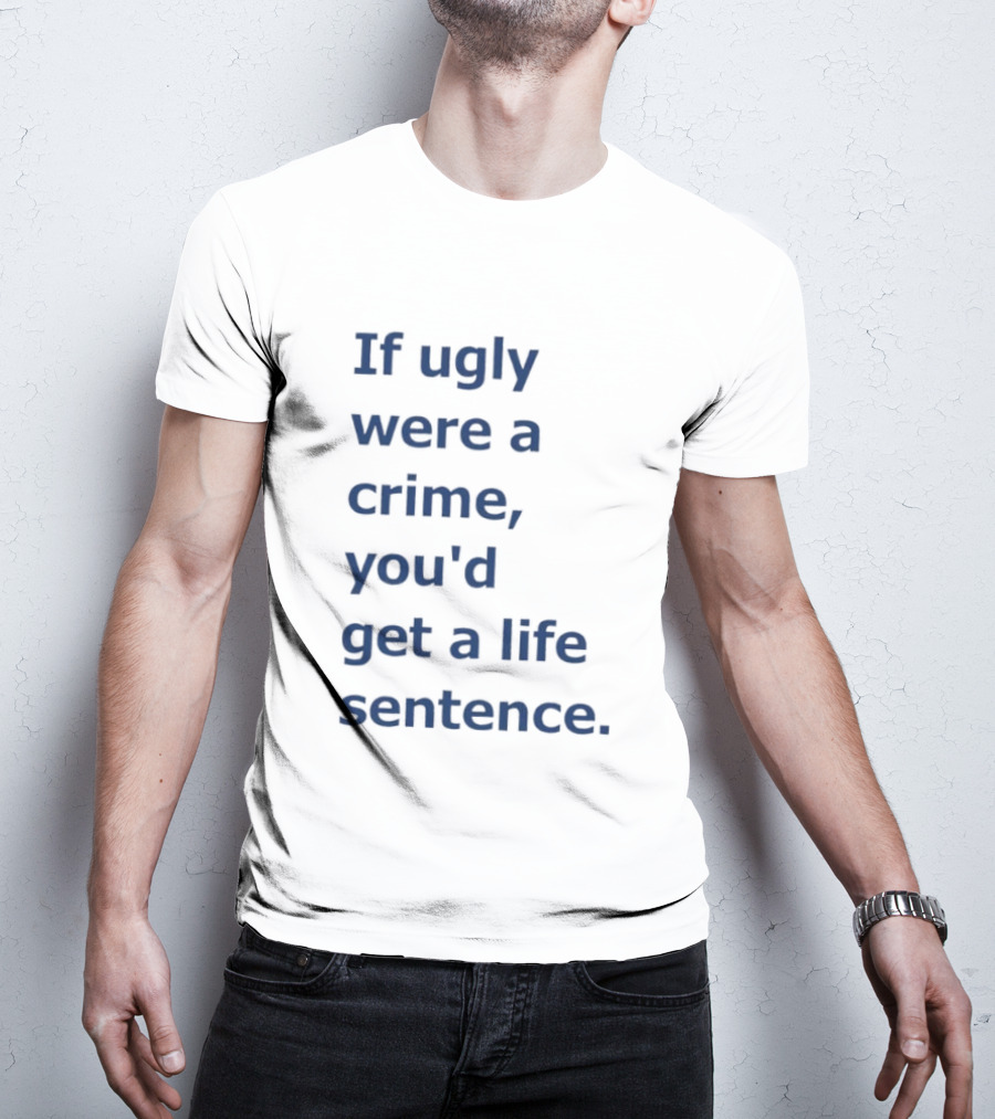 If Ugly Were A Crime You'd Get A Life Sentence T-Shirt