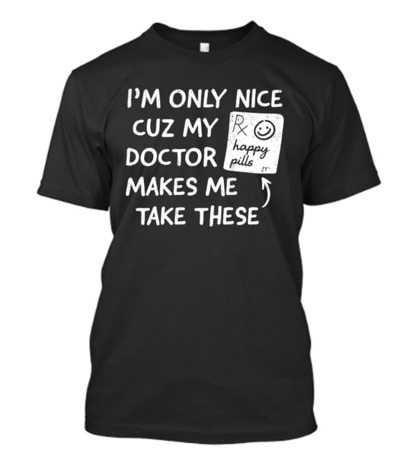 I'm Only Nice Cuz My Doctor Makes Me Take These Happy Pills T-Shirt
