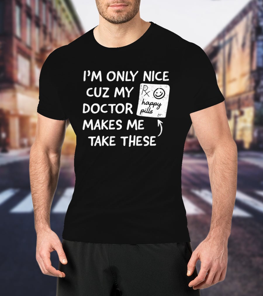 I'm Only Nice Cuz My Doctor Makes Me Take These Happy Pills T-Shirt