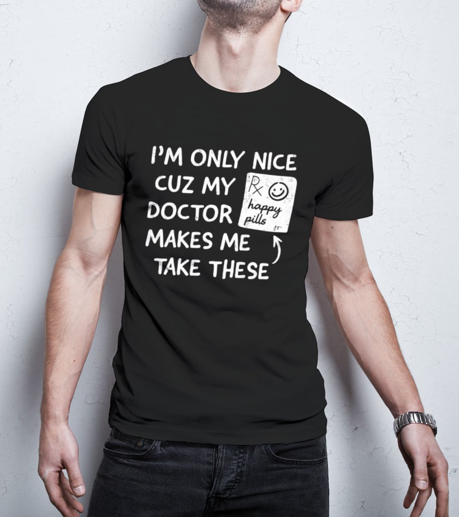 I'm Only Nice Cuz My Doctor Makes Me Take These Happy Pills T-Shirt