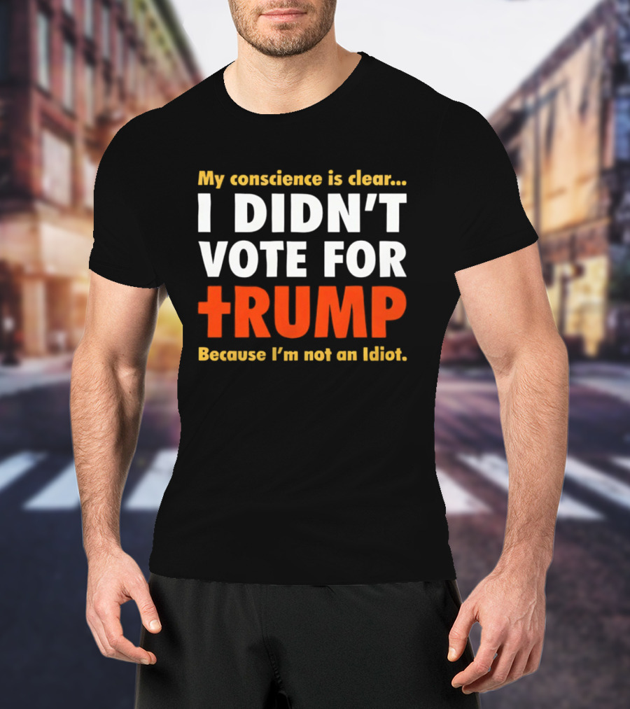 My Conscience Is Clear I Didn't Vote For Trump Because I'm Not An Idiot T-Shirt