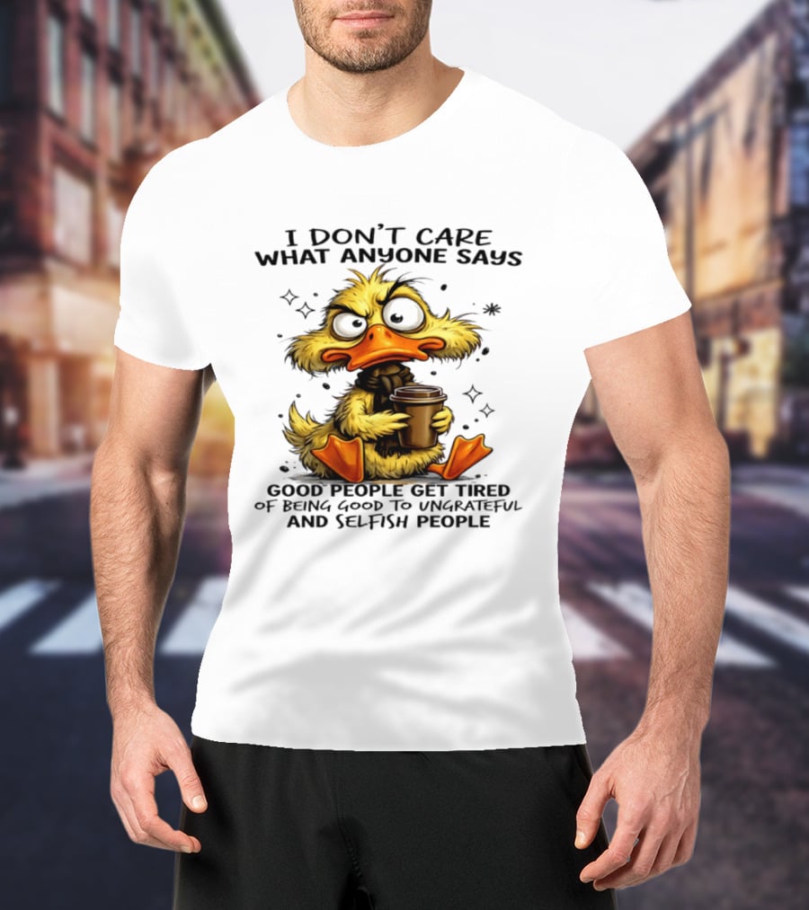 I Don't Care What Anyone Says Good People Get Tired Of Being Good To Ungrateful And Selfish People Duck T-Shirt