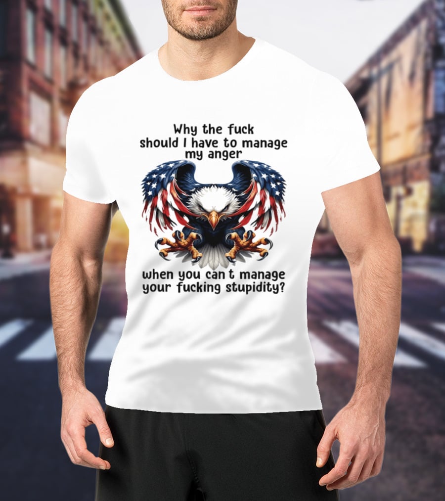 Eagle Why The Fuck Should I Have To Manage My Anger When You Can't Manage Your Fucking Stupidity T-Shirt