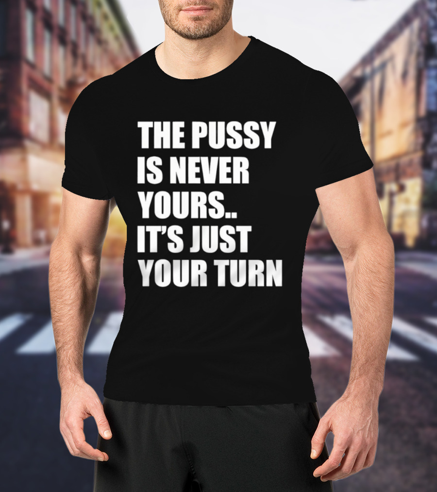 The Pussy Is Never Yours It's Just Your Turn T-Shirt