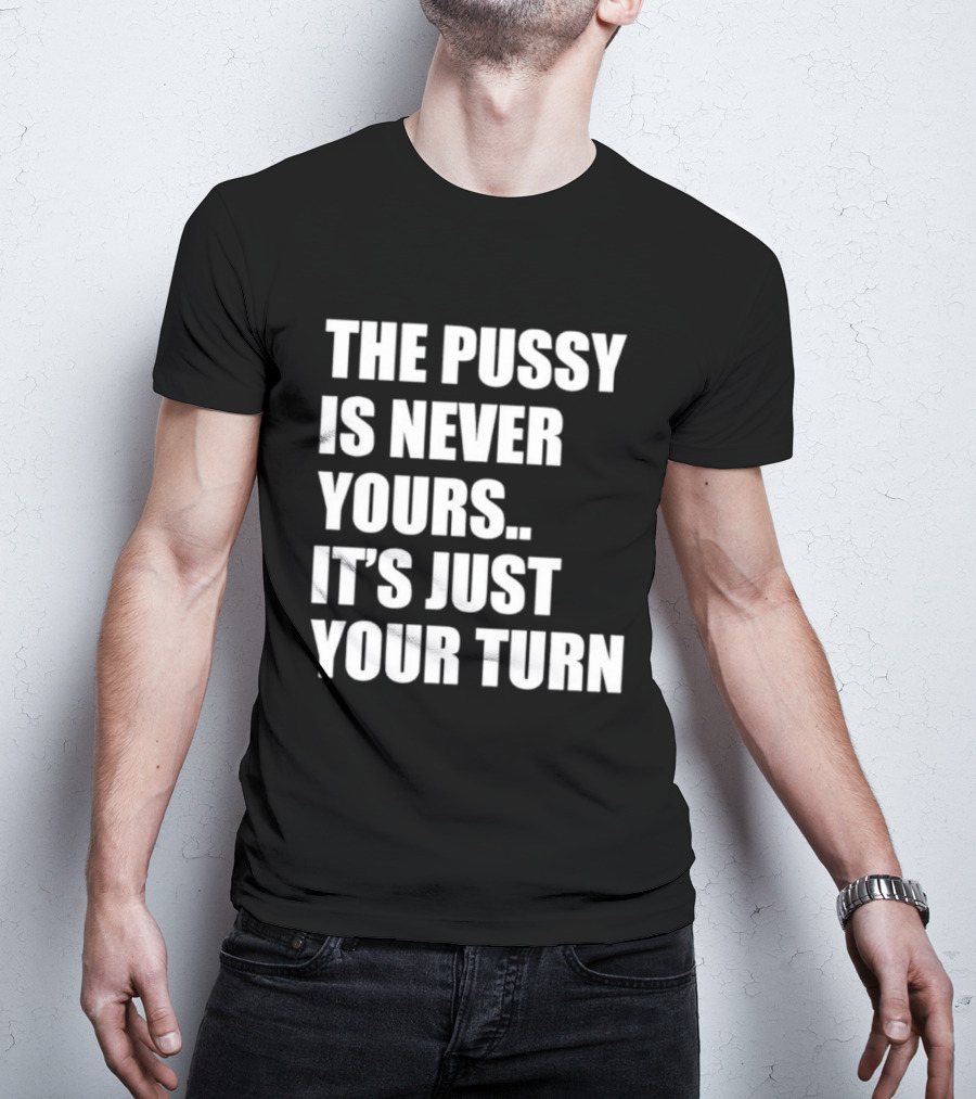 The Pussy Is Never Yours It's Just Your Turn T-Shirt