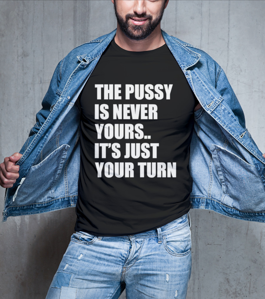 The Pussy Is Never Yours It's Just Your Turn T-Shirt
