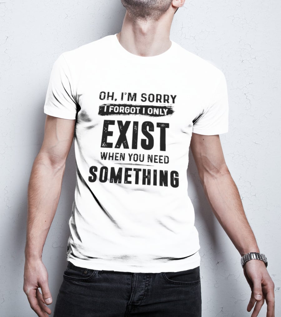 Oh I'm Sorry I Forgot I Only Exist When You Need Something T-Shirt