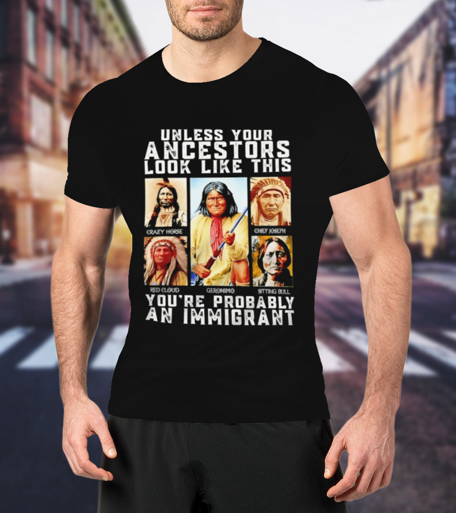 Unless Your Ancestors Look Like This Crazy Horse Chief Joseph Red Cloud Geronimo Sitting Bull You're Probably An Immigrant T-Shirt