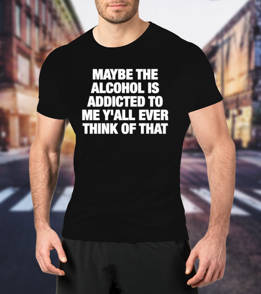 Maybe The Alcohol Is Addicted To Me Y'all Ever Think Of That T-Shirt
